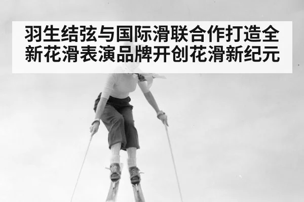 羽生结弦与国际滑联合作打造全新花滑表演品牌开创花滑新纪元