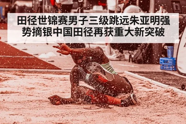 田径世锦赛男子三级跳远朱亚明强势摘银中国田径再获重大新突破
