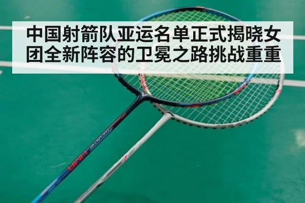 中国射箭队亚运名单正式揭晓女团全新阵容的卫冕之路挑战重重